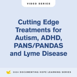 Cutting-Edge Treatments for Autism, ADHD, PANS/PANDAS and Lyme Disease Video Series